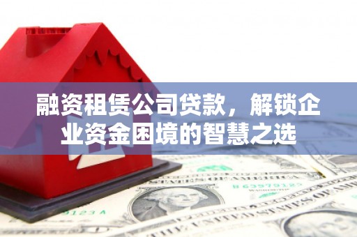 乳源融资租赁公司贷款，解锁企业资金困境的智慧之选