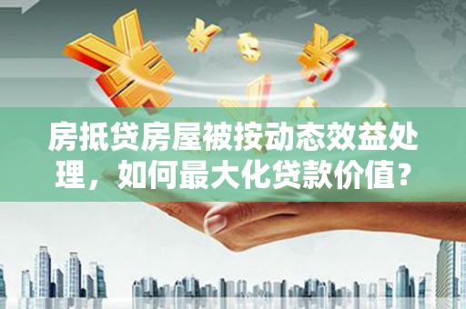 清镇房抵贷房屋被按动态效益处理，如何最大化贷款价值？