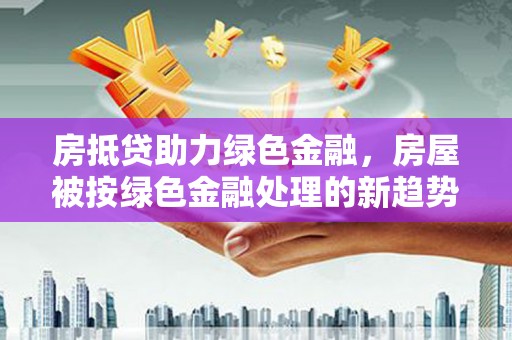 南陵房抵贷助力绿色金融，房屋被按绿色金融处理的新趋势