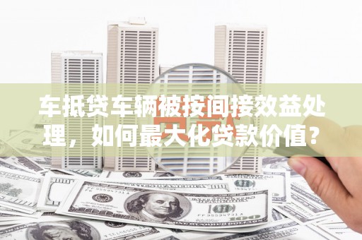 绥棱车抵贷车辆被按间接效益处理，如何最大化贷款价值？