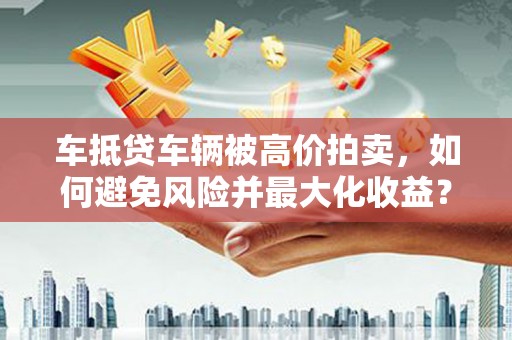 长丰车抵贷车辆被高价拍卖，如何避免风险并最大化收益？