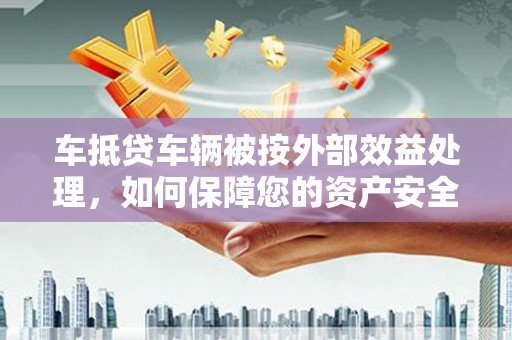 芷江车抵贷车辆被按外部效益处理，如何保障您的资产安全？