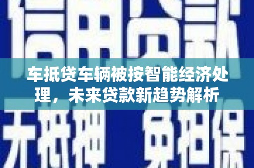 西秀车抵贷车辆被按智能经济处理，未来贷款新趋势解析