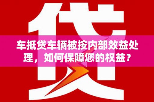 仙游车抵贷车辆被按内部效益处理，如何保障您的权益？