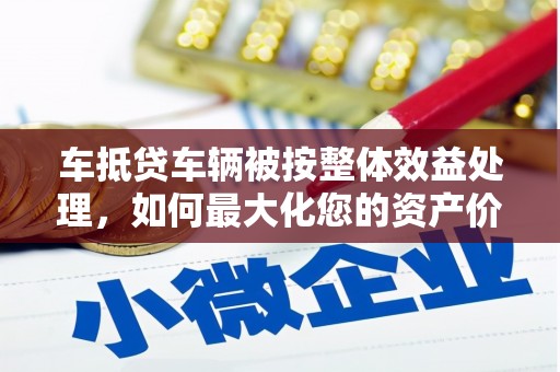 金州新区车抵贷车辆被按整体效益处理，如何最大化您的资产价值？