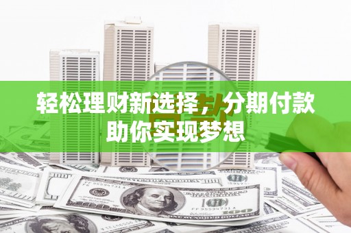 涡阳轻松理财新选择，分期付款助你实现梦想