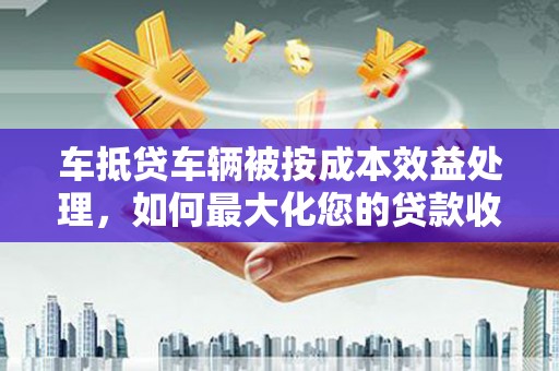 轮台车抵贷车辆被按成本效益处理，如何最大化您的贷款收益？