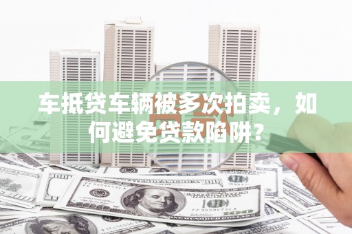 汕尾车抵贷车辆被多次拍卖，如何避免贷款陷阱？