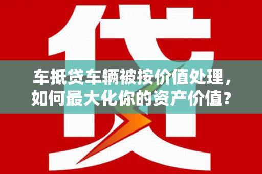 贡觉车抵贷车辆被按价值处理，如何最大化你的资产价值？