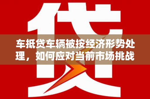 友好车抵贷车辆被按经济形势处理，如何应对当前市场挑战？