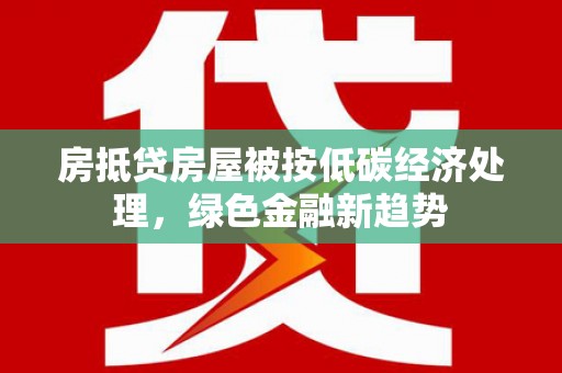 青山房抵贷房屋被按低碳经济处理，绿色金融新趋势