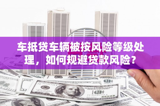 思南车抵贷车辆被按风险等级处理，如何规避贷款风险？