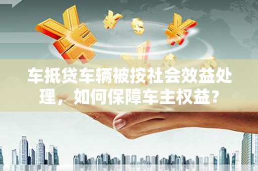 铜鼓车抵贷车辆被按社会效益处理，如何保障车主权益？