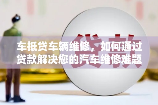中正车抵贷车辆维修，如何通过贷款解决您的汽车维修难题？