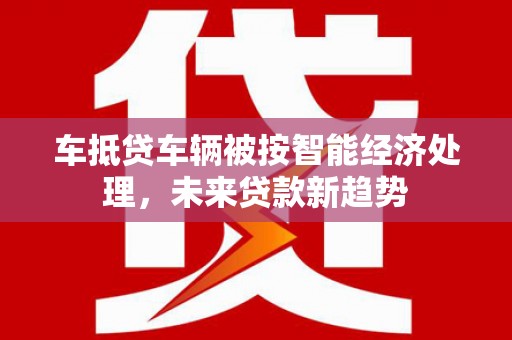 小港车抵贷车辆被按智能经济处理，未来贷款新趋势