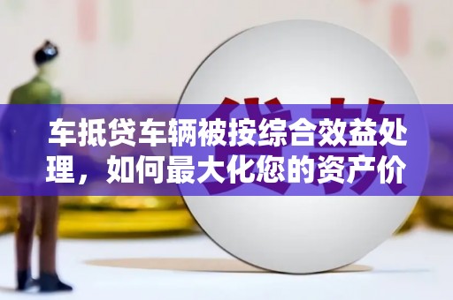 万江车抵贷车辆被按综合效益处理，如何最大化您的资产价值？