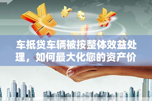 寻甸车抵贷车辆被按整体效益处理，如何最大化您的资产价值？