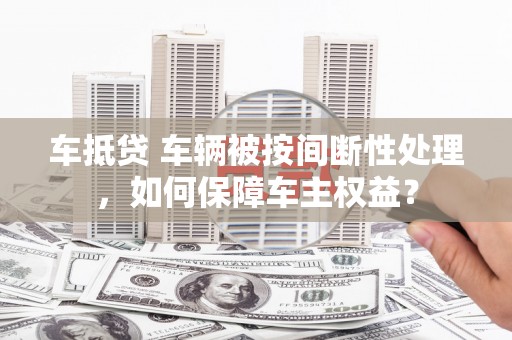 琼中车抵贷 车辆被按间断性处理，如何保障车主权益？