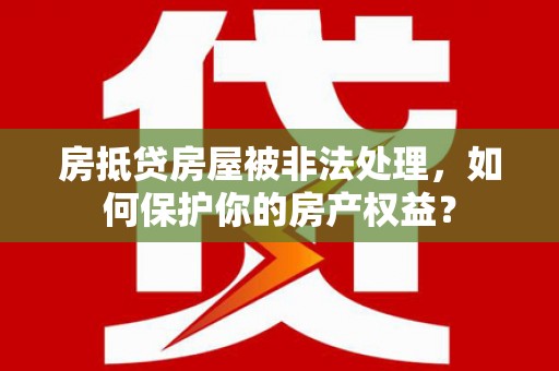 兴隆台房抵贷房屋被非法处理，如何保护你的房产权益？