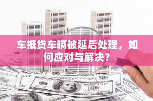 滦南车抵贷车辆被延后处理，如何应对与解决？