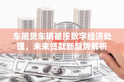 定兴车抵贷车辆被按数字经济处理，未来贷款新趋势解析