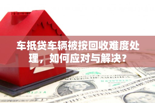 东兴车抵贷车辆被按回收难度处理，如何应对与解决？