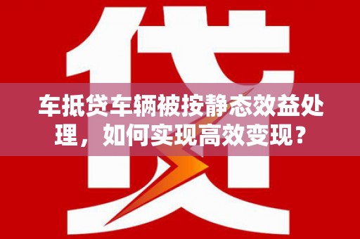 武冈车抵贷车辆被按静态效益处理，如何实现高效变现？