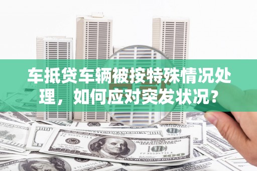 塔河车抵贷车辆被按特殊情况处理，如何应对突发状况？
