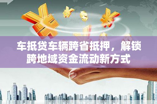 柳北车抵贷车辆跨省抵押，解锁跨地域资金流动新方式