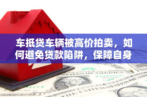 平阴车抵贷车辆被高价拍卖，如何避免贷款陷阱，保障自身权益？