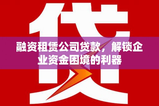 芒市融资租赁公司贷款，解锁企业资金困境的利器