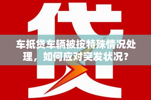 前金车抵贷车辆被按特殊情况处理，如何应对突发状况？