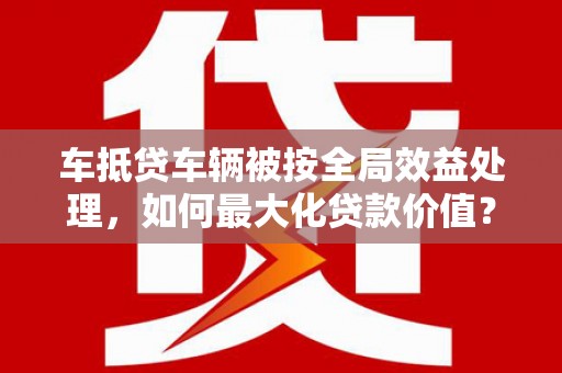 大田车抵贷车辆被按全局效益处理，如何最大化贷款价值？