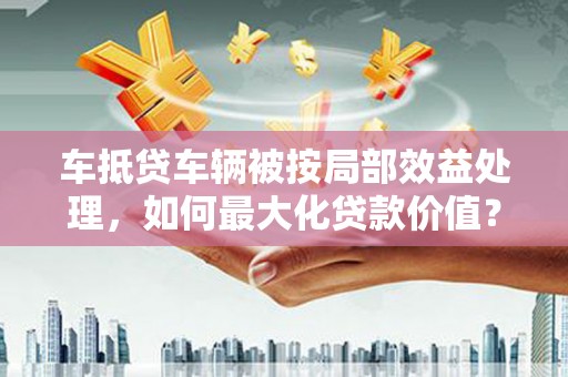 邵阳县车抵贷车辆被按局部效益处理，如何最大化贷款价值？