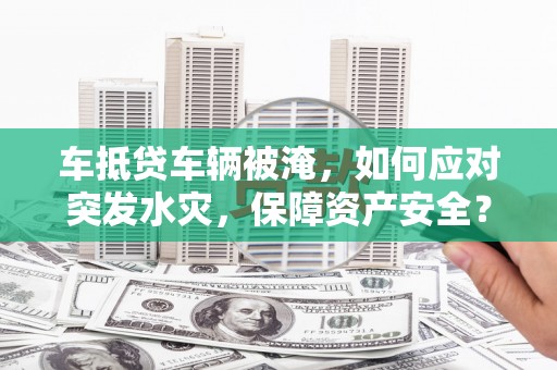 抚顺车抵贷车辆被淹，如何应对突发水灾，保障资产安全？