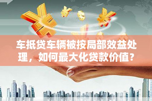台江车抵贷车辆被按局部效益处理，如何最大化贷款价值？