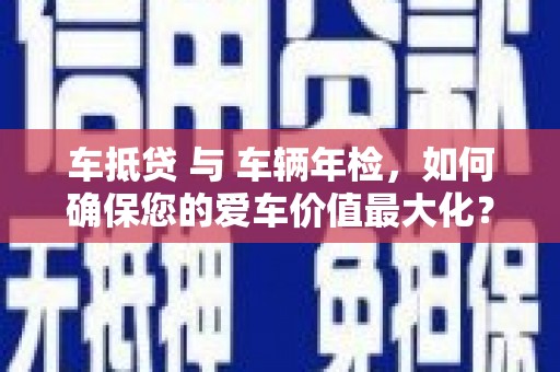 罗湖车抵贷 与 车辆年检，如何确保您的爱车价值最大化？