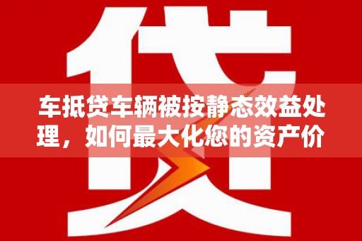 长清车抵贷车辆被按静态效益处理，如何最大化您的资产价值？