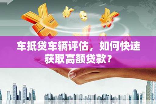 长垣车抵贷车辆评估，如何快速获取高额贷款？