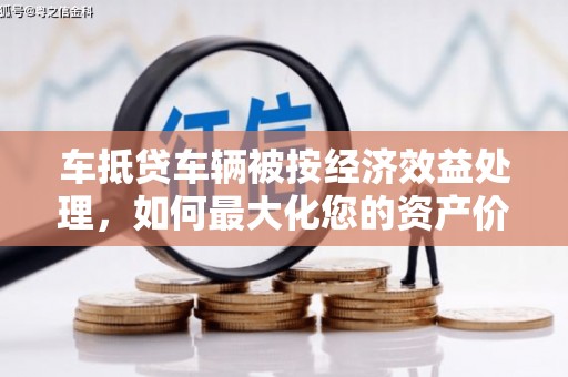 安庆车抵贷车辆被按经济效益处理，如何最大化您的资产价值？
