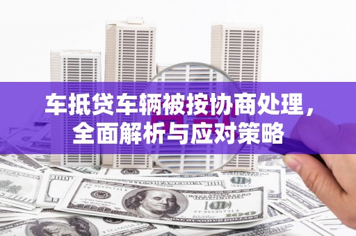 安庆车抵贷车辆被按协商处理，全面解析与应对策略