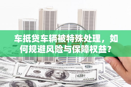 西沙车抵贷车辆被特殊处理，如何规避风险与保障权益？