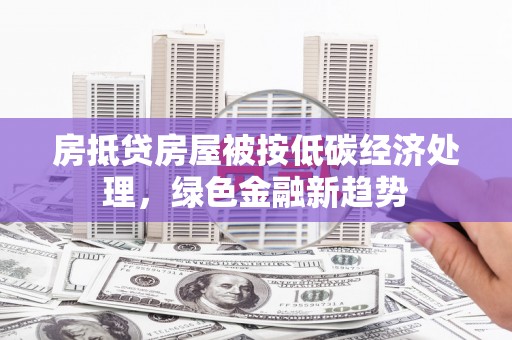 清水河房抵贷房屋被按低碳经济处理，绿色金融新趋势