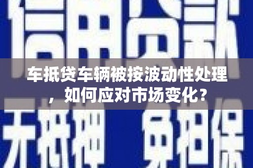 沁水车抵贷车辆被按波动性处理，如何应对市场变化？