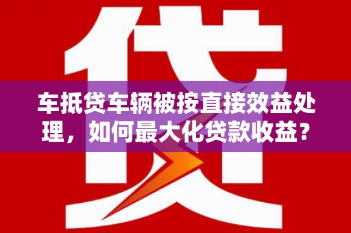 尚志车抵贷车辆被按直接效益处理，如何最大化贷款收益？