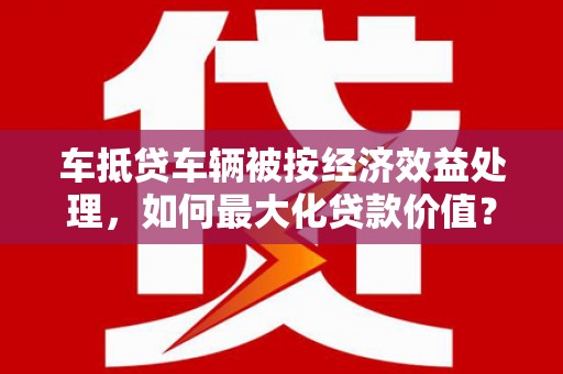 新野车抵贷车辆被按经济效益处理，如何最大化贷款价值？