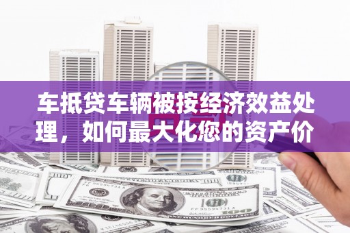 新野车抵贷车辆被按经济效益处理，如何最大化您的资产价值？