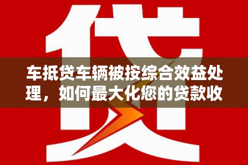 衡东车抵贷车辆被按综合效益处理，如何最大化您的贷款收益？