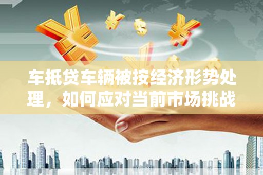 宁国车抵贷车辆被按经济形势处理，如何应对当前市场挑战？