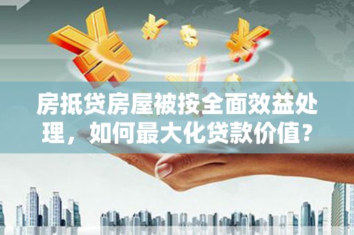 东风房抵贷房屋被按全面效益处理，如何最大化贷款价值？